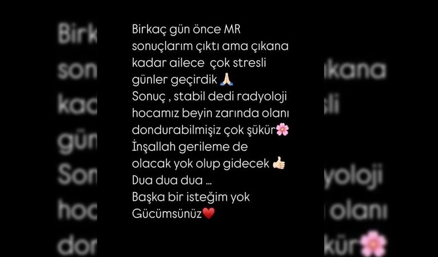 Şarkıcı, sosyal medya hesabından yaptığı paylaşımda şu ifadeleri kullandı: 

"Birkaç gün önce MR sonuçlarım çıktı ama çıkana kadar ailece çok stresli günler geçirdik. 'Sonuç stabil' dedi radyoloji hocamız. Beyin zarında olanı durdurabilmişiz çok şükür. İnşallah gerileme de olacak, yok olup gidecek. Dua, dua dua... Başka bir isteğim yok gücümsünüz."
